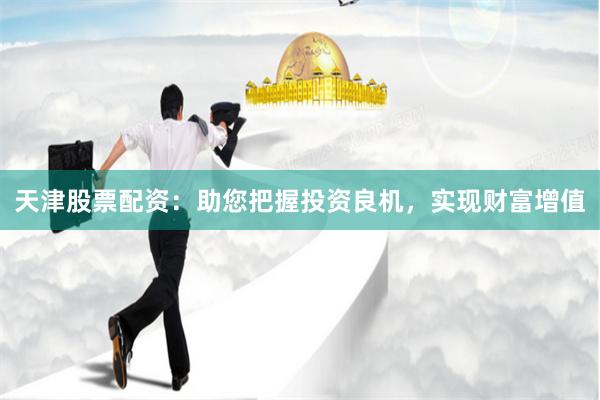 天津股票配资：助您把握投资良机，实现财富增值